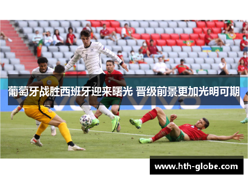 葡萄牙战胜西班牙迎来曙光 晋级前景更加光明可期