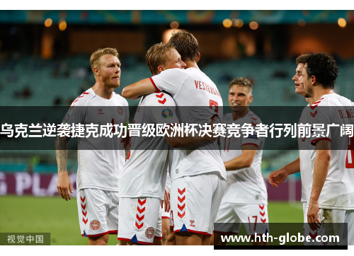乌克兰逆袭捷克成功晋级欧洲杯决赛竞争者行列前景广阔